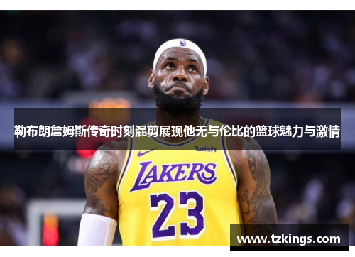 勒布朗詹姆斯传奇时刻混剪展现他无与伦比的篮球魅力与激情