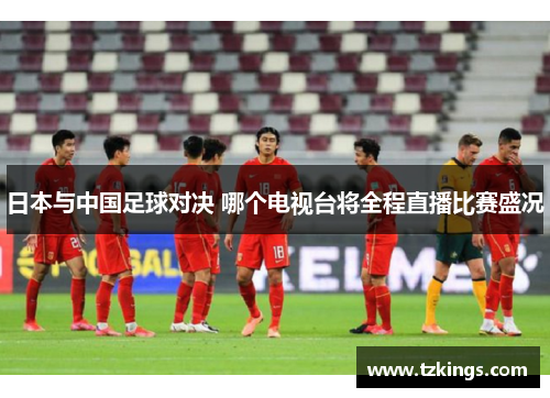 日本与中国足球对决 哪个电视台将全程直播比赛盛况
