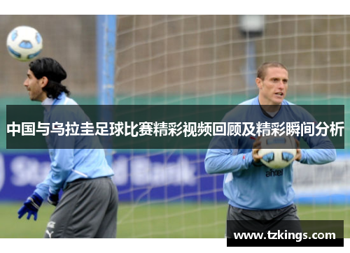 中国与乌拉圭足球比赛精彩视频回顾及精彩瞬间分析